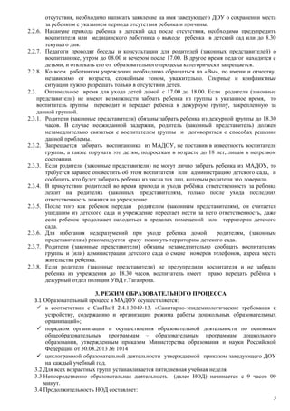 отсутствия, необходимо написать заявление на имя заведующего ДОУ о сохранении места
за ребенком с указанием периода отсутствия ребенка и причины.
2.2.6. Накануне прихода ребенка в детский сад после отсутствия, необходимо предупредить
воспитателя или медицинского работника о выходе ребенка в детский сад или до 8.30
текущего дня.
2.2.7. Педагоги проводят беседы и консультации для родителей (законных представителей) о
воспитаннике, утром до 08.00 и вечером после 17.00. В другое время педагог находится с
детьми, и отвлекать его от образовательного процесса категорически запрещается.
2.2.8. Ко всем работникам учреждения необходимо обращаться на «Вы», по имени и отчеству,
независимо от возраста, спокойным тоном, уважительно. Спорные и конфликтные
ситуации нужно разрешать только в отсутствии детей.
2.3. Оптимальное время для ухода детей домой с 17.00 до 18.00. Если родители (законные
представители) не имеют возможности забрать ребенка из группы в указанное время, то
воспитатель группы переводит и передает ребенка в дежурную группу, закрепленную за
данной группой.
2.3.1. Родители (законные представители) обязаны забрать ребенка из дежурной группы до 18.30
часов. В случае неожиданной задержки, родитель (законный представитель) должен
незамедлительно связаться с воспитателем группы и договориться о способах решения
данной проблемы.
2.3.2. Запрещается забирать воспитанника из МАДОУ, не поставив в известность воспитателя
группы, а также поручать это детям, подросткам в возрасте до 18 лет, лицам в нетрезвом
состоянии.
2.3.3. Если родители (законные представители) не могут лично забрать ребенка из МАДОУ, то
требуется заранее оповестить об этом воспитателя или администрацию детского сада, и
сообщить, кто будет забирать ребенка из числа тех лиц, которым родители это доверили.
2.3.4. В присутствии родителей во время прихода и ухода ребёнка ответственность за ребенка
лежит на родителях (законных представителях), только после ухода последних
ответственность ложится на учреждение.
2.3.5. После того как ребенок передан родителям (законным представителям), он считается
ушедшим из детского сада и учреждение перестает нести за него ответственность, даже
если ребенок продолжает находиться в пределах помещений или территории детского
сада.
2.3.6. Для избегания недоразумений при уходе ребенка домой родителям, (законным
представителям) рекомендуется сразу покинуть территорию детского сада.
2.3.7. Родители (законные представители) обязаны незамедлительно сообщать воспитателям
группы и (или) администрации детского сада о смене номеров телефонов, адреса места
жительства ребенка.
2.3.8. Если родители (законные представители) не предупредили воспитателя и не забрали
ребенка из учреждения до 18.30 часов, воспитатель имеет право передать ребёнка в
дежурный отдел полиции УВД г.Таганрога.
3. РЕЖИМ ОБРАЗОВАТЕЛЬНОГО ПРОЦЕССА
3.1 Образовательный процесс в МАДОУ осуществляется:
 в соответствии с СанПиН 2.4.1.3049-13. «Санитарно-эпидемиологические требования к
устройству, содержанию и организации режима работы дошкольных образовательных
организаций»;
 порядком организации и осуществления образовательной деятельности по основным
общеобразовательным программам – образовательным программам дошкольного
образования, утвержденным приказом Министерства образования и науки Российской
Федерации от 30.08.2013 № 1014
 циклограммой образовательной деятельности утверждаемой приказом заведующего ДОУ
на каждый учебный год.
3.2 Для всех возрастных групп устанавливается пятидневная учебная неделя.
3.3 Непосредственно образовательная деятельность (далее НОД) начинается с 9 часов 00
минут.
3.4 Продолжительность НОД составляет:
3
 
