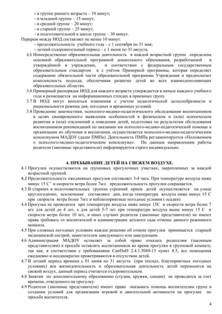 - в группе раннего возраста – 10 минут;
- в младшей группе – 15 минут;
- в средней группе – 20 минут;
- в старшей группе – 25 минут;
- в подготовительной к школе группе – 30 минут.
Перерыв между НОД составляет не менее 10 минут.
- продолжительность учебного года – с 1 сентября по 31 мая;
- летний оздоровительный период – с 1 июня по 31 августа.
3.5 Непосредственно образовательная деятельность в каждой возрастной группе определена
основной образовательной программой дошкольного образования, разработанной и
утверждённой в учреждении, в соответствии с федеральным государственным
образовательным стандартом и с учётом Примерной программы, которая определяет
содержание обязательной части образовательной программы Учреждения и предполагает
комплексность подхода, обеспечивая развитие детей во всех взаимодополняющих
образовательных областях.
3.6 Примерный распорядок НОД для каждого возраста утверждается в начале каждого учебного
года и размещается на информационных стендах в приемных групп.
3.7 В НОД могут вноситься изменения с учетом педагогической целесообразности и
рациональности режима дня, погодных и временных условий.
3.8 Проведение диагностики, психолого-медико-педагогического обследования воспитанников
в целях своевременного выявления особенностей в физическом и (или) психическом
развитии и (или) отклонений в поведении детей, подготовка по результатам обследования
воспитанников рекомендаций по оказанию им психолого-медико-педагогической помощи и
организации их обучения и воспитания, осуществляется психолого-медико-педагогическим
консилиумом МАДОУ (далее ПМПк). Деятельность ПМПк регламентируется «Положением
о психолого-медико-педагогическом консилиуме». По данным направлениям работы
родители (законные представители) информируются строго индивидуально.
4. ПРЕБЫВАНИЕ ДЕТЕЙ НА СВЕЖЕМ ВОЗДУХЕ.
4.1 Прогулки осуществляются на групповых прогулочных участках, закрепленных за каждой
возрастной группой.
4.2 Продолжительность ежедневных прогулок составляет 3-4 часа. При температуре воздуха ниже
минус 15 С° и скорости ветра более 7м/с продолжительность прогулки сокращается.
4.3 В старших и подготовительных группах утренний прием детей осуществляется на улице
круглогодично, исключение составляют дни, когда температура воздуха ниже минус 15 С
при скорости ветра более 7м/с и неблагоприятные погодные условия ( осадки).
4.4 Прогулка не проводится при температуре воздуха ниже минус 15С и скорости ветра более 7
м/с для детей до 4 лет, а для детей 5-7 лет при температуре воздуха выше минус 15 С и
скорости ветра более 10 м/с, в иных случаях родители (законные представители) не имеют
права требовать от воспитателей и администрации детского сада отмены данного режимного
момента.
4.5 При сложных погодных условиях каждое решение об отмене прогулки принимается старшей
медицинской сестрой, заместителем заведующего или заведующим.
4.6 Администрация МАДОУ оставляет за собой право отказать родителям (законным
представителям) в просьбе оставлять воспитанников во время прогулки в групповой комнате,
так как, в соответствии с требованиями СанПиН 2.4.1.3049-13 пункт 8.5, все помещения
ежедневно и неоднократно проветриваются в отсутствии детей.
4.7 В летний период времени с 01 июня по 31 августа (при теплых, благоприятных погодных
условиях) вся жизнедеятельность и образовательная деятельность детей переносится на
свежий воздух, данный период считается оздоровительным.
4.8 Занятия по дополнительному образованию (студии, кружки, секции) не проводятся за счет
времени, отведенного на прогулку.
4.9 Родители (законные представители) имеют право оказывать помощь воспитателям групп в
создании условий для организации игровой и двигательной активности на прогулке по
просьбе воспитателя.
4
 