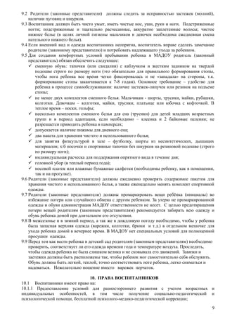 9.2 Родители (законные представители) должны следить за исправностью застежек (молний),
наличии пуговиц и шнурков.
9.3 Воспитанник должен быть чисто умыт, иметь чистые нос, уши, руки и ноги. Подстриженные
ногти; подстриженные и тщательно расчесанные, аккуратно заплетенные волосы; чистое
нижнее белье (в целях личной гигиены мальчиков и девочек необходима ежедневная смена
нательного нижнего белья).
9.4 Если внешний вид и одежда воспитанника неопрятна, воспитатель вправе сделать замечание
родителю (законному представителю) и потребовать надлежащего ухода за ребенком.
9.5 Для создания комфортных условий пребывания ребенка в МАДОУ родитель (законный
представитель) обязан обеспечить следующее:
 сменную обувь: тапочки (или сандалии) с каблучком и жестким задником на твердой
подошве строго по размеру ноги (это обязательно для правильного формирования стопы,
чтобы нога ребенка все время четко фиксировалась и не «западала» на стороны, т.к.
формирование стопы заканчивается к 7-8 годам). Основное требование – удобство для
ребенка в процессе самообслуживания: наличие застежек-липучек или резинок на подъеме
стопы;
 не менее двух комплектов сменного белья. Мальчикам - шорты, трусики, майки, рубашки,
колготки. Девочкам – колготки, майки, трусики, платьице или юбочка с кофточкой. В
теплое время – носки, гольфы;
 несколько комплектов сменного белья для сна (трусики) для детей младших возрастных
групп и в период адаптации, если необходимо – клеенка и 2 байковые пеленки; не
разрешается приводить ребенка в памперсах;
 допускается наличие пижамы для дневного сна;
 два пакета для хранения чистого и использованного белья;
 для занятия физкультурой в зале – футболку, шорты из несинтетических, дышащих
материалов; х/б носочки и спортивные тапочки без шнурков на резиновой подошве (строго
по размеру ноги);
 индивидуальная расческа для поддержания опрятного вида в течение дня;
 головной убор (в теплый период года);
 носовой платок или влажные бумажные салфетки (необходимы ребенку, как в помещении,
так и на прогулке).
9.6 Родители (законные представители) должны ежедневно проверять содержимое пакетов для
хранения чистого и использованного белья, а также еженедельно менять комплект спортивной
одежды.
9.7 Родители (законные представители) должны промаркировать вещи ребёнка (инициалы) во
избежание потери или случайного обмена с другим ребенком. За утерю не промаркированной
одежды и обуви администрация МАДОУ ответственности не несет. С целью предотвращения
потери вещей родителям (законным представителям) рекомендуется забирать всю одежду и
обувь ребенка домой при длительном его отсутствии.
9.8 В межсезонье и в зимний период, а так же в дождливую погоду необходимо, чтобы у ребенка
была запасная верхняя одежда (варежки, колготки, брюки и т.д.) в отдельном мешочке для
ухода ребенка домой в вечернее время. В МАДОУ нет специальных условий для полноценной
просушки одежды.
9.9 Перед тем как вести ребенка в детский сад родителям (законным представителям) необходимо
проверить, соответствует ли его одежда времени года и температуре воздуха. Проследить,
чтобы одежда ребенка не была слишком велика и не сковывала его движений. Завязки и
застежки должны быть расположены так, чтобы ребенок мог самостоятельно себя обслужить.
Обувь должна быть легкой, теплой, точно соответствовать ноге ребенка, легко сниматься и
надеваться. Нежелательно ношение вместо варежек перчаток.
10. ПРАВА ВОСПИТАННИКОВ
10.1 Воспитанники имеют право на:
10.1.1 Предоставление условий для разностороннего развития с учетом возрастных и
индивидуальных особенностей, в том числе получение социально-педагогической и
психологической помощи, бесплатной психолого-медико-педагогической коррекции;
9
 