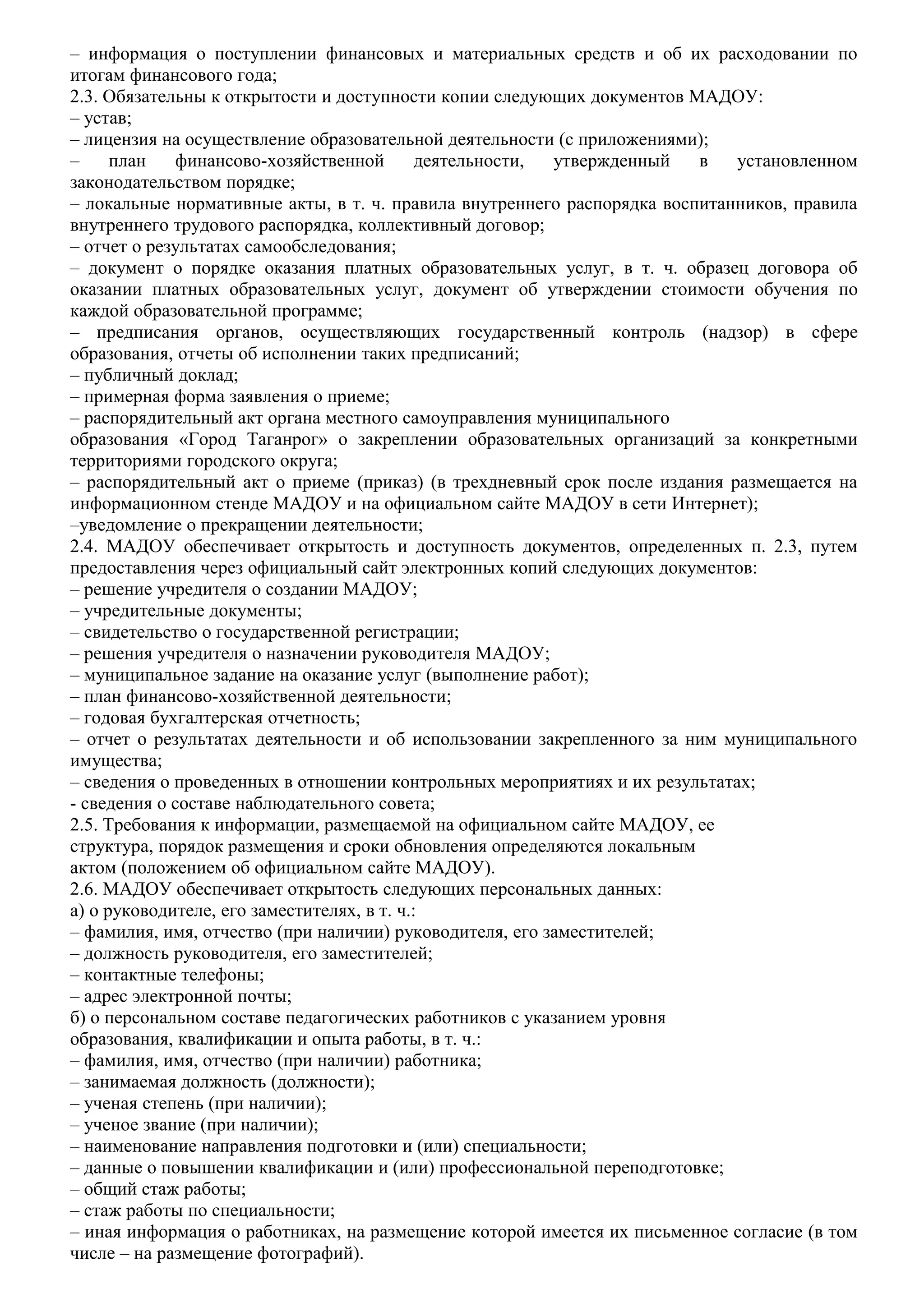 – информация о поступлении финансовых и материальных средств и об их расходовании по
итогам финансового года;
2.3. Обязательны к открытости и доступности копии следующих документов МАДОУ:
– устав;
– лицензия на осуществление образовательной деятельности (с приложениями);
– план финансово-хозяйственной деятельности, утвержденный в установленном
законодательством порядке;
– локальные нормативные акты, в т. ч. правила внутреннего распорядка воспитанников, правила
внутреннего трудового распорядка, коллективный договор;
– отчет о результатах самообследования;
– документ о порядке оказания платных образовательных услуг, в т. ч. образец договора об
оказании платных образовательных услуг, документ об утверждении стоимости обучения по
каждой образовательной программе;
– предписания органов, осуществляющих государственный контроль (надзор) в сфере
образования, отчеты об исполнении таких предписаний;
– публичный доклад;
– примерная форма заявления о приеме;
– распорядительный акт органа местного самоуправления муниципального
образования «Город Таганрог» о закреплении образовательных организаций за конкретными
территориями городского округа;
– распорядительный акт о приеме (приказ) (в трехдневный срок после издания размещается на
информационном стенде МАДОУ и на официальном сайте МАДОУ в сети Интернет);
–уведомление о прекращении деятельности;
2.4. МАДОУ обеспечивает открытость и доступность документов, определенных п. 2.3, путем
предоставления через официальный сайт электронных копий следующих документов:
– решение учредителя о создании МАДОУ;
– учредительные документы;
– свидетельство о государственной регистрации;
– решения учредителя о назначении руководителя МАДОУ;
– муниципальное задание на оказание услуг (выполнение работ);
– план финансово-хозяйственной деятельности;
– годовая бухгалтерская отчетность;
– отчет о результатах деятельности и об использовании закрепленного за ним муниципального
имущества;
– сведения о проведенных в отношении контрольных мероприятиях и их результатах;
- сведения о составе наблюдательного совета;
2.5. Требования к информации, размещаемой на официальном сайте МАДОУ, ее
структура, порядок размещения и сроки обновления определяются локальным
актом (положением об официальном сайте МАДОУ).
2.6. МАДОУ обеспечивает открытость следующих персональных данных:
а) о руководителе, его заместителях, в т. ч.:
– фамилия, имя, отчество (при наличии) руководителя, его заместителей;
– должность руководителя, его заместителей;
– контактные телефоны;
– адрес электронной почты;
б) о персональном составе педагогических работников с указанием уровня
образования, квалификации и опыта работы, в т. ч.:
– фамилия, имя, отчество (при наличии) работника;
– занимаемая должность (должности);
– ученая степень (при наличии);
– ученое звание (при наличии);
– наименование направления подготовки и (или) специальности;
– данные о повышении квалификации и (или) профессиональной переподготовке;
– общий стаж работы;
– стаж работы по специальности;
– иная информация о работниках, на размещение которой имеется их письменное согласие (в том
числе – на размещение фотографий).
 