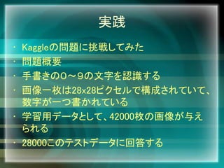実践
• Kaggleの問題に挑戦してみた
• 問題概要
• 手書きの０～９の文字を認識する
• 画像一枚は28x28ピクセルで構成されていて、
数字が一つ書かれている
• 学習用データとして、42000枚の画像が与え
られる
• 28000このテストデータに回答する
 