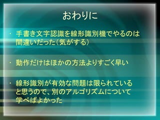 おわりに
• 手書き文字認識を線形識別機でやるのは
間違いだった（気がする）
• 動作だけはほかの方法よりすごく早い
• 線形識別が有効な問題は限られている
と思うので、別のアルゴリズムについて
学べばよかった
 