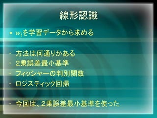 線形認識
• 𝑤𝑖を学習データから求める
• 方法は何通りかある
• ２乗誤差最小基準
• フィッシャーの判別関数
• ロジスティック回帰
• 今回は、２乗誤差最小基準を使った
 
