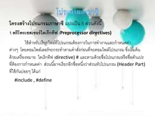 โครงสร้างโปรแกรมภาษาซี แบ่งเป็น 5 ส่วนดังนี้
1.พรีโพรเซสเซอร์ไดเร็กทีฟ (Preprocessor directives)
ใช้สาหรับเรียกไฟล์ที่โปรแกรมต้องการในการทางานและกาหนดค่า
ต่างๆ โดยคอมไพล์เลอร์จะกระทาตามคาสั่งก่อนที่จะคอมไพล์โปรแกรม ซึ่งเริ่มต้น
ด้วยเครื่องหมาย ไดเร็กทีฟ (directive) # และตามด้วยชื่อโปรแกรมหรือชื่อตัวแปร
ที่ต้องการกาหนดค่า ส่วนนี้อาจเรียกอีกชื่อหนึ่งว่าส่วนหัวโปรแกรม (Header Part)
ที่ใช้กันบ่อยๆ ได้แก่
#include , #define
 