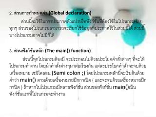 2. ส่วนการกาหนดค่า (Global declaration)
ส่วนนี้จะใช้ในการประกาศตัวแปรหรือฟังก์ชั่นที่ต้องใช้ในโปรแกรม โดย
ทุกๆ ส่วนของโปรแกรมสามารถจะเรียกใช้ข้อมูลที่ประกาศไว้ในส่วนนี้ได้ ส่วนนี้
บางโปรแกรมอาจไม่มีก็ได้
3. ส่วนฟังก์ชันหลัก (The main() function)
ส่วนนี้ทุกโปรแกรมต้องมี จะประกอบไปด้วยประโยคคาสั่งต่างๆ ที่จะให้
โปรแกรมทางาน โดยนาคาสั่งต่างๆมาต่อเรียงกัน แต่ละประโยคคาสั่งจะจบด้วย
เครื่องหมาย เซมิโคลอน (Semi colon ;) โดยโปรแกรมหลักนี้จะเริ่มต้นด้วย
คาว่า main() ตามด้วยเครื่องหมายปีกกาเปิด { และจะจบด้วยเครื่องหมายปีก
กาปิด } ถ้าหากในโปรแกรมมีหลายฟังก์ชั่น ส่วนของฟังก์ชั่น main()เป็น
ฟังก์ชั่นแรกที่โปรแกรมจะทางาน
 