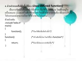 4. ส่วนกาหนดฟังก์ชั่นขึ้นใช้เอง (Uses-defined function)
เป็นกำรเขียนคำสั่งและฟังก์ชั่นต่ำงๆ ขึ้นใช้ในโปรแกรม โดยต้องอยู่ใน
เครื่องหมำย { } และสร้ำงฟังก์ชั่นหรือคำใหม่ที่ให้ทำงำนตำมที่เรำต้องกำรให้กับ
โปรแกรมและสำมำรถเรียกใช้ได้ ภำยในโปรแกรม
ตัวอย่ำงเช่น
#include”stdio.h”
main()
{
function(); /*เรียกใช้ฟังก์ชั่นที่สร้ำงขึ้น*/
}
function() /*สร้ำงฟังก์ชั่นใหม่ โดยให้ชื่อว่ำ function*/
{
return; /*คืนค่ำที่เกิดจำกกำรทำฟังก์ชั่น*/
}
 