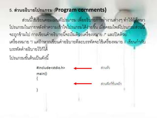 5. ส่วนอธิบายโปรแกรม (Program comments)
ส่วนนี้ใช้เขียนคอมเมนต์โปรแกรม เพื่ออธิบายการทางานต่างๆ ทาให้ผู้ศึกษา
โปรแกรมในภายหลังทาความเข้าใจโปรแกรมได้ง่ายขึ้น เมื่อคอมไพล์โปรแกรมส่วนนี้
จะถูกข้ามไป การเขียนคาอธิบายนี้จะเริ่มด้วยเครื่องหมาย /* และปิดด้วย
เครื่องหมาย */ แต่ถ้าหากเขียนคาอธิบายทีละบรรทัดจะใช้เครื่องหมาย // เขียนกากับ
บรรทัดคาอธิบายไว้ก็ได้
โปรแกรมขั้นต้นเป็นดังนี้
 