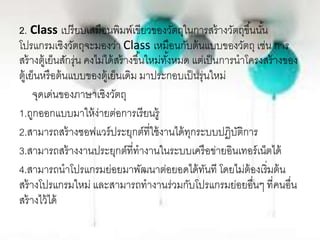 2. Class เปรียบเสมือนพิมพ์เขียวของวัตถุในการสร้างวัตถุขึ้นนั้น
โปรแกรมเชิงวัตถุจะมองว่า Class เหมือนกับต้นแบบของวัตถุ เช่น การ
สร้างตู้เย็นสักรุ่น คงไม่ได้สร้างขึ้นใหม่ทั้งหมด แต่เป็นการนาโครงสร้างของ
ตู้เย็นหรือต้นแบบของตู้เย็นเดิม มาประกอบเป็นรุ่นใหม่
จุดเด่นของภาษาเชิงวัตถุ
1.ถูกออกแบบมาให้ง่ายต่อการเรียนรู้
2.สามารถสร้างซอฟแวร์ประยุกต์ที่ใช้งานได้ทุกระบบปฏิบัติการ
3.สามารถสร้างงานประยุกต์ที่ทางานในระบบเครือข่ายอินเทอร์เน็ตได้
4.สามารถนาโปรแกรมย่อยมาพัฒนาต่อยอดได้ทันที โดยไม่ต้องเริ่มต้น
สร้างโปรแกรมใหม่ และสามารถทางานร่วมกับโปรแกรมย่อยอื่นๆ ที่คนอื่น
สร้างไว้ได้
 