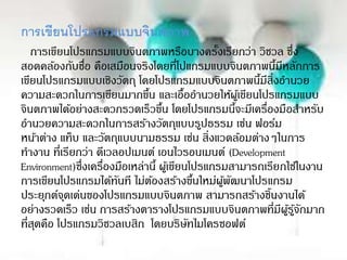 การเขียนโปรแกรมแบบจินตภาพ
การเขียนโปรแกรมแบบจินตภาพหรือบางครั้งเรียกว่า วิชวล ซึ่ง
สอดคล้องกับชื่อ คือเสมือนจริงโดยที่โปแกรมแบบจินตภาพนี้มีหลักการ
เขียนโปรแกรมแบบเชิงวัตถุ โดยโปรแกรมแบบจินตภาพนี้มีสิ่งอานวย
ความสะดวกในการเขียนมากขึ้น และเอื้ออานวยให้ผู้เขียนโปรแกรมแบบ
จินตภาพได้อย่างสะดวกรวดเร็วขึ้น โดยโปรแกรมนี้จะมีเครื่องมือสาหรับ
อานวยความสะดวกในการสร้างวัตถุแบบรูปธรรม เช่น ฟอร์ม
หน้าต่าง แท็บ และวัตถุแบบนามธรรม เช่น สิ่งแวดล้อมต่างๆในการ
ทางาน ที่เรียกว่า ดีเวลอปเมนต์ เอนไวรอนเมนต์ (Development
Environment)ซึ่งเครื่องมือเหล่านี้ ผู้เขียนโปรแกรมสามารถเรียกใช้ในงาน
การเขียนโปรแกรมได้ทันที ไม่ต้องสร้างขึ้นใหม่ผู้พัฒนาโปรแกรม
ประยุกต์จุดเด่นของโปรแกรมแบบจินตภาพ สามารถสร้างชิ้นงานได้
อย่างรวดเร็ว เช่น การสร้างตารางโปรแกรมแบบจินตภาพที่มีผู้รู้จักมาก
ที่สุดคือ โปรแกรมวิชวลเบสิก โดยบริษัทไมโครซอฟต์
 