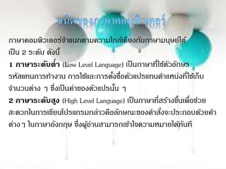 ภาษาคอมพิวเตอร์จาแนกตามความใกล้เคียงกับภาษามนุษย์ได้
เป็น 2 ระดับ ดังนี้
1 ภาษาระดับต่า (Low Level Language) เป็นภาษาที่ใช้ตัวอักษร
รหัสแทนการทางาน การใช้และการตั้งชื่อตัวแปรแทนตาแหน่งที่ใช้เก็บ
จานวนต่าง ๆ ซึ่งเป็นค่าของตัวแปรนั้น ๆ
2 ภาษาระดับสูง (High Level Language) เป็นภาษาที่สร้างขึ้นเพื่อช่วย
สะดวกในการเขียนโปรแกรมกล่าวคือลักษณะของคาสั่งจะประกอบด้วยคา
ต่างๆ ในภาษาอังกฤษ ซึ่งผู้อ่านสามารถเข้าใจความหมายได้ทันที
 