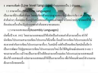 1 ภาษาระดับต่า (Low level language) จำแนกออกเป็น 2 ประเภท
1.1 ภำษำเครื่อง (Machine Languages)
เป็นภำษำที่มีระดับต่ำที่สุด โดยจะเขียนด้วยระบบฐำนสอง ซึ่งมีเพียง 0 กับ 1 เท่ำนั้น และ
คำสั่งต่ำงๆ ทั้งหมดจะขึ้นอยู่กับชนิดของเครื่องคอมพิวเตอร์ หรือหน่วยประมวลผลที่ใช้ นั่น
คือแต่ละเครื่องก็จะมีรูปแบบของคำสั่งเฉพำะของตนเอง
1.2 ภำษำแอสแซมบลี(Assembly Languages)
เกิดขึ้นปี ค.ศ. 1952 โดยภำษำแอสเซมบลีใช้รหัสเป็นคำแทนคำสั่งภำษำเครื่อง ทำให้
นักเขียนโปรแกรมสำมำรถเขียนโปรแกรมได้ง่ำยขึ้น ถึงแม้ว่ำกำรเขียนโปรแกรมจะยังไม่
สะดวกเท่ำกับกำรเขียนโปรแกรมภำษำอื่นๆ ในสมัยนี้ แต่ท้ำเปรียบเทียบใยสมัยนั้นถือว่ำ
เป็นกำรพัฒนำไปสู่ยุคของกำรเขียนโปรแกรมแบบใหม่ ถือใช้สัญลักษณ์แทนเลข 0 และ 1
ของภำษำเครื่อง แม้ว่ำจะเป็นภำษำที่ใกล้เคียงภำษำเครื่องแต่ละโปรแกรมภำษำแอสเซมบลี
ต้องใช้ แอสเซมบลี แปลภำษำแอสเซมบลีให้เป็นภำษำเครื่อง เพื่อให้คอมพิวเตอร์ทำงำนตำม
ต้องกำรอีกทอดหนึ่ง
 