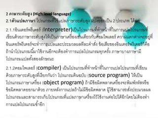 2 ภาษาระดับสูง (High level language)
2.1ตัวแปลภาษา โปรแกรมที่ใช้แปลภาษาระดับสูง แบ่งออกเป็น 2 ประเภท ได้แก่
2.1.1อินเตอร์พรีเตอร์ (Interpreter)เป็นโปรแกรมที่ทาหน้าที่ในการแปลโปรแกรมที่
เขียนด้วยภาษาระดับสูงให้เป็นภาษาเครื่องเช่นเดียวกับคอมไพเลอร์ ความแตกต่างจะอยู่ที่
อินเตอร์พรีเตอร์จะทาการแปลและประมวลผลทีละคาสั่ง ข้อเสียของอินเตอร์พรีเตอร์ก็คือ
ถ้านาโปรแกรมนี้มาใช้งานอีกจะต้องทาการแปลโปรแกรมทุกครั้ง ภาษาบางภาษามี
โปรแกรมแปลทั้งสองลักษณะ
2.1.2คอมไพเลอร์ (compiler) เป็นโปรแกรมที่ทาหน้าที่ในการแปลโปรแกรมที่เขียน
ด้วยภาษาระดับสูงที่เรียกกันว่า โปรแกรมต้นฉบับ (source program) ให้เป็น
โปรแกรมภาษาเครื่อง (object program) ถ้ามีข้อผิดพลาดเครื่องจะพิมพ์รหัสหรือ
ข้อผิดพลาดออกมาด้วย ภายหลังการแปลถ้าไม่มีข้อผิดพลาด ผู้ใช้สามารถสั่งประมวลผล
โปรแกรมและสามารถเก็บโปรแกรมที่แปลภาษาเครื่องไว้ใช้งานต่อไปได้อีกโดยไม่ต้องทา
การแปลโปรแกรมซ้าอีก
 