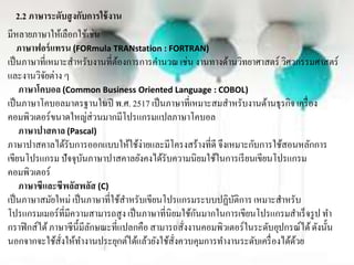 2.2 ภาษาระดับสูงกับการใช้งาน
มีหลำยภำษำให้เลือกใช้เช่น
ภาษาฟอร์แทรน (FORmula TRANstation : FORTRAN)
เป็นภำษำที่เหมำะสำหรับงำนที่ต้องกำรกำรคำนวณเช่น งำนทำงด้ำนวิทยำศำสตร์ วิศวกรรมศำสตร์
และงำนวิจัยต่ำง ๆ
ภาษาโคบอล (Common Business Oriented Language : COBOL)
เป็นภำษำโคบอลมำตรฐำนในปี พ.ศ. 2517 เป็นภำษำที่เหมำะสมสำหรับงำนด้ำนธุรกิจ เครื่อง
คอมพิวเตอร์ขนำดใหญ่ส่วนมำกมีโปรแกรมแปลภำษำโคบอล
ภาษาปาสคาล (Pascal)
ภำษำปำสคำลได้รับกำรออกแบบให้ใช้ง่ำยและมีโครงสร้ำงที่ดี จึงเหมำะกับกำรใช้สอนหลักกำร
เขียนโปรแกรม ปัจจุบันภำษำปำสคำลยังคงได้รับควำมนิยมใช้ในกำรเรียนเขียนโปรแกรม
คอมพิวเตอร์
ภาษาซีและซีพลัสพลัส (C)
เป็นภำษำสมัยใหม่ เป็นภำษำที่ใช้สำหรับเขียนโปรแกรมระบบปฏิบัติกำรเหมำะสำหรับ
โปรแกรมเมอร์ที่มีควำมสำมำรถสูง เป็นภำษำที่นิยมใช้กันมำกในกำรเขียนโปรแกรมสำเร็จรูป ทำ
กรำฟิกส์ได้ภำษำซีนี้มีลักษณะที่แปลกคือ สำมำรถสั่งงำนคอมพิวเตอร์ในระดับอุปกรณ์ได้ดังนั้น
นอกจำกจะใช้สั่งให้ทำงำนประยุกต์ได้แล้วยังใช้สั่งควบคุมกำรทำงำนระดับเครื่องได้ด้วย
 