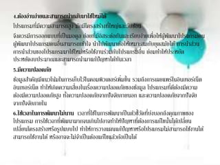 4.ต้องอ่านง่ายและสามารถนากลับมาใช้ใหม่ได้
โปรแกรมที่มีความสามารถสูง มักมีโครงสร้างที่ใหญ่และวับซ้อน
จึงควรมีการออกแบบที่เป็นมอดูล ย่อยที่มีอิสระต่อกันและเรียบง่ายเพื่อให้ผู้พัฒนาโปรแกรมคน
ผู้พัฒนาโปรแกรมคนอื่นสามารถเข้าใจ นาไปพัฒนาต่อให้เหมาะสมกับยุดสมัยได้ การนาส่วน
การนาส่วนของโปรแกรมมาใช้ใหม่หรือใช้งานร่วมกับโปรแกรมอื่น ย่อมทาให้ประหยัด
ประหยัดงบประมาณและสามารถนามาแก้ปัญหาได้ทันเวลา
5.มีความปลอดภัย
ข้อมูลสาคัญมีแนวโน้มในการเก็บไว้ในคอมพิวเตอร์เพิ่มขึ้น รวมถึงการเผยแพร่ในอินเทอร์เน็ต
อินเทอร์เน็ต ทาให้เกิดความเสี่ยงในเรื่องความปลอดภัยของข้อมูล โปรแกรมที่ดีต้องมีความ
ต้องมีความปลอดภัยสูง ทั้งความปลอดภัยจากปัจจัยภายนอก และความปลอดภัยจากปัจจัย
จากปัจจัยภายใน
6.ใช้เวลาในการพัฒนาไม่นาน เวลาที่ใช้ในการพัฒนาเป็นตัวชี้วัดที่บ่งบอกถึงคุณภาพของ
โปรแกรม การใช้เวลาที่พัฒนามากจนเกินไปอาจทาให้ปัญหาที่ต้องการแก้ไขนั้นได้เปลี่ยน
เปลี่ยนโครงสร้างหรือรูปแบบไป ทาให้การวางแผนแก้ปัญหาหรือโปรแกรมไม่สามารถใช้งานได้
สามารถใช้งานได้ หรืออาจจะไม่จาเป็นต้องแก้ไขแล้วก้อเป็นได้
 