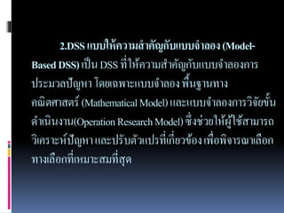 2.DSSแบบให้ความสาคัญกับแบบจาลอง(Model-
BasedDSS)เป็นDSSที่ให้ความสาคัญกับแบบจาลองการ
ประมวลปัญหาโดยเฉพาะแบบจาลองพื้นฐานทาง
คณิตศาสตร์ (MathematicalModel)และแบบจาลองการวิจัยขั้น
ดาเนินงาน(OperationResearchModel)ซึ่งช่วยให้ผู้ใช้สามารถ
วิเคราะห์ปัญหาและปรับตัวแปรที่เกี่ยวข้องเพื่อพิจารณาเลือก
ทางเลือกที่เหมาะสมที่สุด
 