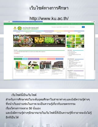 เว็บไซต์ทางการศึกษา
http://www.ku.ac.th/
เว็บไซต์นี้เป็นเว็บไซต์
สาหรับการศึกษาต่อในระดับอุดมศึกษาในสาขาต่างๆ และยังมีความรู้ต่างๆ
ที่หน้าเว็บอย่างเช่นในภาพ จะเป็นความรู้เกี่ยวกับเกษตรกรรม
เรื่องโครงการหลวง 56 นั่นเอง
และยังมีความรู้ต่างๆอีกมากมายในเว็บไซต์นี้ที่เป็นความรู้ที่เราอาจจะยังไม่รู้
อีกก็เป็นได้
 