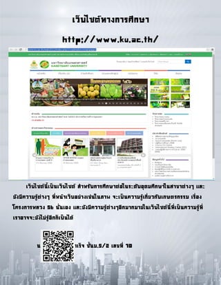 เว็บไซต์ทางการศึกษา
http://www.ku.ac.th/
เว็บไซต์นี้เป็นเว็บไซต์ สาหรับการศึกษาต่อในระดับอุดมศึกษาในสาขาต่างๆ และ
ยังมีความรู้ต่างๆ ที่หน้าเว็บอย่างเช่นในภาพ จะเป็นความรู้เกี่ยวกับเกษตรกรรม เรื่อง
โครงการหลวง 56 นั่นเอง และยังมีความรู้ต่างๆอีกมากมายในเว็บไซต์นี้ที่เป็นความรู้ที่
เราอาจจะยังไม่รู้อีกก็เป็นได้
นาย ไตรนท สาเร็จ ชั้นม.5/2 เลขที่ 10
 