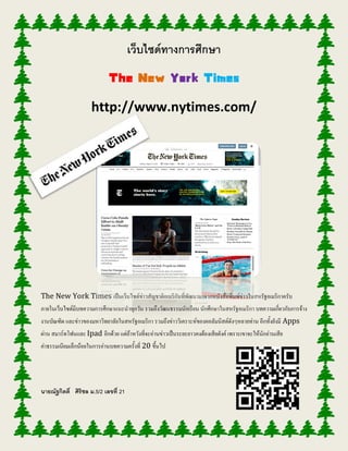 เว็บไซด์ทางการศึกษา
The New York Times
http://www.nytimes.com/
The New York Times เป็นเว็บไซต์ข่าวสัญชาติอเมริกันที่พัฒนามาจากหนังสือพิมพ์ข่าวในสหรัฐอเมริกาครับ
ภายในเว็บไซต์มีบทความการศึกษาแนะนาทุกวัน รวมถึงวัฒนธรรมนักเรียน นักศึกษาในสหรัฐอเมริกา บทความเกี่ยวกับการจ้าง
งานบัณฑิต และข่าวของมหาวิทยาลัยในสหรัฐอเมริกา รวมถึงข่าววิเคราะห์ของคอลัมนิสต์ดังๆหลายท่าน อีกทั้งยังมี Apps
ผ่าน สมาร์ทโฟนและ Ipad อีกด้วย แต่ถ้าหวังที่จะอ่านข่าวเป็นระยะยาวคงต้องเสียตังค์ เพราะเขาจะให้นักอ่านเสีย
ค่าธรรมเนียมเล็กน้อยในการอ่านบทความครั้งที่ 20 ขึ้นไป
นายณัฐกิตติ์ ศิริชล ม.5/2 เลขที่ 21
 