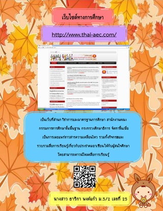 เว็บไซต์ทางการศึกษา
http://www.thai-aec.com/
เปนเว็บที่สํานกวิชาการและมาตรฐานการศึกษา สานักงานคณะ
กรรมการการศึกษาขั้นพื้นฐาน กระทรวงศึกษาธิการ จัดทาขึ้นเพื่อ
เปนการเผยแพรขาวสารความเคลื่อนไหว รวมทั้งกิจกรรมและ
รวบรวมสื่อการเรียนรูเกี่ยวกับประชาคมอาเซียนใหกับผูสนใจศึกษา
โดยสามารถดาวนโหลดสื่อการเรียนรู
รูปแบบการจัดกิจกรรมตางๆที่เนนสรางความตระหนักในประชาคมอาเซียน
นางสาว ธาริกา พงคแกว ม.5/2 เลขที่ 25
 