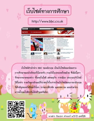 เว็บไซต์ทางการศึกษา
http://www.bbc.co.uk
เว็บไซต์สานักข่าว BBC ของอังกฤษ เป็นเว็บไซต์ยอดนิยมทาง
การศึกษาของนักเรียนทั่วโลกครับ รวมถึงในประเทศไทยด้วย ซึ่งมีเนื้อหา
ที่หลากหลายของข่าว ทั้งเทคโนโลยี เศรษฐกิจ การเมือง ประกอบกับไฟล์
วีดีโอข่าว รวมถึงเอกลักษณ์ที่น่าสนใจในการเป็นเว็บไซต์สอนภาษาอังกฤษ
ที่สาคัญของนักเรียนทั่วโลก จากแบบฝึกหัด มุมบทความ และสามารถ
ดาวน์โหลดไปฝึกกันได้ฟรีๆเลยทีเดียว
นางสาว ปัณปภา คานนท์ ม.5/2 เลขที่28
 