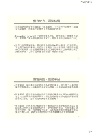 7/28/2015
27
借力使力，調整結構
• 把通識變革過程中所遇到的「組織慣性」（行政程序的慣性、組織
文化的慣性、教職員生的慣性）視為有益的困境。
• Innovation for what? 仔細思考要為院系、師生創造什麼價值？解
決什麼問題？滿足哪些需求和渴望？（特別是那些沒有說出口的）
• 我們也許想要幫院系、替老師或為學生做ABC的事情，但先觀察一
下他們正在做的事情，他們為什麼開心？為什麼煩惱？或許陪他們
做CDE的事情、給他們資源讓他完成CDE的事情，也許順便就做了
ABC的事情。（如：院系選才的煩惱、導師的煩惱）
53
價值共創，搭建平台
• 教室層級：作為學生的老師和作為老師的學生，師生協力共構課程，
讓課程發展成為一種動態而非解凍的歷程，教與學變得溫暖有重量。
• 院系層級：把教發中心當作教師心智模式轉換和大學DNA重組的基
地；找出各院系的創新領頭羊，制度性地鼓勵教師進行教與學的行
動研究(SoTL)，並作為院系課程精進的基礎。
• 學校層級：系統系的以教師教學行動研究來察覺學校政策盲點；協
助院系以學門為單位展開校內外、學門內外的對話，形成氛圍；建
立彈性學期、學分和學位授予制度，活化校園閒置空間或建立生活
學習社群(LLC)，讓跨領域教學和研究能有實體交流空間和經驗。
54
 