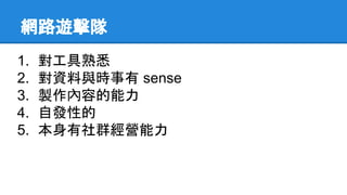 網路遊擊隊
1. 對工具熟悉
2. 對資料與時事有 sense
3. 製作內容的能力
4. 自發性的
5. 本身有社群經營能力
 