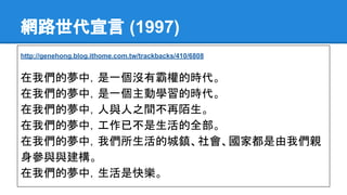 網路世代宣言 (1997)
http://genehong.blog.ithome.com.tw/trackbacks/410/6808
在我們的夢中，是一個沒有霸權的時代。
在我們的夢中，是一個主動學習的時代。
在我們的夢中，人與人之間不再陌生。
在我們的夢中，工作已不是生活的全部。
在我們的夢中，我們所生活的城鎮、社會、國家都是由我們親
身參與與建構。
在我們的夢中，生活是快樂。
 