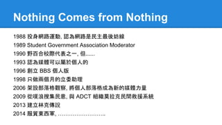 Nothing Comes from Nothing
1988 投身網路運動, 認為網路是民主最後妨線
1989 Student Government Association Moderator
1990 野百合校際代表之一, 但......
1993 認為媒體可以屬於個人的
1996 創立 BBS 個人版
1998 只做兩個月的立委助理
2006 架設部落格觀察, 將個人部落格成為新的媒體力量
2009 從噗浪搜集民意, 與 ADCT 組織莫拉克民間救援系統
2013 建立林克傳說
2014 服貿東西軍, ……………………..
 