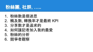粉絲團, 社群, …..
1. 粉絲數是個迷思
2. 觸及數, 轉換率才是最終 KPI
3. 分享數才是追求的
4. 如何讓記者加入我的最愛
5. 粉絲的分析
6. 競爭者觀察
 