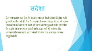 संदेशा
प्रेम का प्रसार बस प्रेम के आदान-प्रदान से िी सिंभव िै और यिी
इसकी मयायदा भी िै। प्रेम के बदले योग का सिंदेशा देकर श्री कृ ष्ण
ने मयायदा को तोड़ा,तो उन्िे भी जली-कटी सुननी पड़ी। और प्रेम
के बदले योग का पाठ पढ़ानेवाले उद्धव को भी व्यिंग्य और
अपमान झेलना पड़ा। अत: क्तकसी के प्रेम का अनादर करना
अनुक्तचत िै।
 