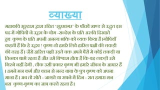 व्याख्या
मिाकक्तव सूरदास िारा रक्तचत ‘सूरसागर’ के पााँचवें खण्ड से उद्धॄत इस
पद में गोक्तपयों ने उद्धव के योग -सन्देश के प्रक्तत अरुक्तच क्तदखाते
िुए कृ ष्ण के प्रक्तत अपनी अनन्य भक्ति को व्यि क्तकया िै ।गोक्तपयााँ
किती िैं क्तक िे उद्धव ! कृ ष्ण तो िमारे क्तलये िाररल पिी की लकड़ी
की तरि िैं । जैसे िाररल पिी उड़ते वि अपने पैरों मे कोई लकड़ी या
क्ततनका थामे रिता िै और उसे क्तवश्वास िोता िै क्तक यि लकड़ी उसे
क्तगरने निीं देगी , ठीक उसी प्रकार कृ ष्ण भी िमारे जीवन के आधार िैं
। िमने मन कमय और वचन से नन्द बाबा के पुत्र कृ ष्ण को अपना
माना िै । अब तो सोते - जागते या सपने में क्तदन - रात िमारा मन
बस कृ ष्ण-कृ ष्ण का जाप करते रिता िै ।
 