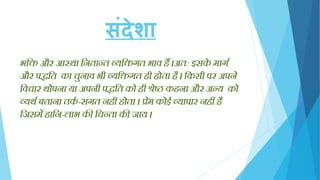संदेशा
भक्ति और आस्था क्तितान्त व्यक्तिगत भाव हैं ।अत: इसके मागग
और पद्धक्तत का चुिाव भी व्यक्तिगत ही होता है । क्तकसी पर अपिे
क्तवचार थोपिा या अपिी पद्धक्तत को ही श्रेष्ठ कहिा और अन्य को
व्यथग बतािा तकग -संगत िहीं होता । प्रेम कोई व्यापार िहीं है
क्तिसमेंहाक्ति-लाभ की क्तचन्ता की िाय ।
 