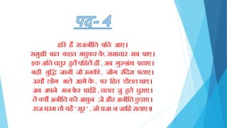 िरर िैं राजनीक्तत पक्ति आए ।
समुझी बात कित मधुकर के , समाचार सब पाए ।
इक अक्तत चतुर िुतै पक्तिलें िीं , अब गुरुग्रिंथ पिाए ।
बढ़ी बुक्तद्ध जानी जो उनकी , जोग साँदेस पठाए ।
ऊधौ लोग भले आगे के , पर क्तित डोलत धाए ।
अब अपने मन िे र पाईिें , चलत जु िुते चुराए ।
तें क्यौं अनीक्तत करें आपुन ,जे और अनीक्तत छु ड़ाए ।
राज धरम तो यिै ' सूर ' , जो प्रजा न जाक्तििं सताए ॥
 