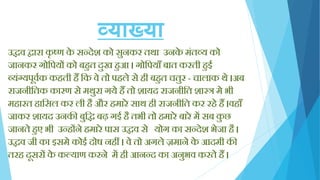 व्याख्या
उद्धव िारा कृ ष्ण के सन्देश को सुनकर तथा उनके मिंतव्य को
जानकर गोक्तपयों को बिुत दुख िुआ । गोक्तपयााँ बात करती िुई
व्यिंग्यपूवयक किती िैं क्तक वे तो पिले से िी बिुत चतुर - चालाक थे ।अब
राजनीक्ततक कारण से मथुरा गये िैं तो शायद राजनीक्तत शास्त्र मे भी
मिारत िाक्तसल कर ली िै और िमारे साथ िी राजनीक्तत कर रिे िैं ।विााँ
जाकर शायद उनकी बुक्तद्ध बढ़ गई िै तभी तो िमारे बारे में सब कु छ
जानते िुए भी उन्िोंने िमारे पास उद्धव से योग का सन्देश भेजा िै ।
उद्धव जी का इसमे कोई दोष निीं । वे तो अगले ज़माने के आदमी की
तरि दूसरों के कल्याण करने में िी आनन्द का अनुभव करते िैं ।
 