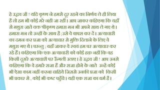 िे उद्धव जी ! यक्तद कृ ष्ण ने िमसे दूर रिने का क्तनणयय ले िी क्तलया
िै तो िम भी कोई मरे निी जा रिीं । आप जाकर कक्तिएगा क्तक यिााँ
से मथुरा जाते वि श्रीकृ ष्ण िमारा मन भी अपने साथ ले गए थे ।
िमारा मन तो उन्िीं के साथ िै ;उसे वे वापस कर दें । अत्याचारी
का दमन कर प्रजा को अत्याचार से मुक्ति क्तदलाने के क्तलए वे
मथुरा गए थे । परन्तु ; विााँ जाकर वे स्वयिं िम पर अत्याचार कर
रिे िैं । कक्तिएगा क्तक एक अत्याचारी को कोई िक़ निीं क्तक वि
क्तकसी दूसरे अत्याचारी पर ऊाँ गली उठाए । िे उद्धव जी ! आप उनसे
कक्तिएगा क्तक वे िमारे राजा िैं और राजा िोने के नाते उन्िें कोई
भी ऐसा काम निीं करना चाक्तिये क्तजससे उनकी प्रजा को क्तकसी
भी प्रकार से , कोई भी कि पिुाँचे । यिी एक राजा का धमय िै ।
 