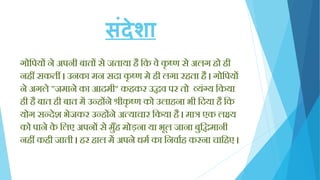संदेशा
गोक्तपयों ने अपनी बातों से जताया िै क्तक वे कृ ष्ण से अलग िो िी
निीं सकतीं । उनका मन सदा कृ ष्ण मे िी लगा रिता िै । गोक्तपयों
ने अगले "जमाने का आदमी" किकर उद्धव पर तो व्यिंग्य क्तकया
िी िै बात िी बात में उन्िोंने श्रीकृ ष्ण को उलािना भी क्तदया िै क्तक
योग सन्देश भेजकर उन्िोंने अत्याचार क्तकया िै । मात्र एक लक्ष्य
को पाने के क्तलए अपनों से मुाँि मोड़ना या भूल जाना बुक्तद्धमानी
निीं किी जाती । िर िाल में अपने धमय का क्तनवायि करना चाक्तिए ।
 