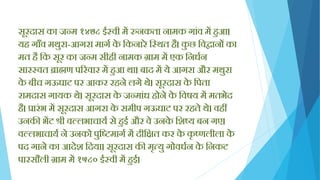 सूरदास का जन्म १४७८ ईस्वी में रुनकता नामक गािंव में िुआ।
यि गााँव मथुरा-आगरा मागय के क्तकनारे क्तस्थत िै। कु छ क्तविानों का
मत िै क्तक सूर का जन्म सीिी नामक ग्राम में एक क्तनधयन
सारस्वत ब्राह्मण पररवार में िुआ था। बाद में ये आगरा और मथुरा
के बीच गऊघाट पर आकर रिने लगे थे। सूरदास के क्तपता
रामदास गायक थे। सूरदास के जन्मािंध िोने के क्तवषय में मतभेद
िै। प्रारिंभ में सूरदास आगरा के समीप गऊघाट पर रिते थे। विीं
उनकी भेंट श्री वल्लभाचायय से िुई और वे उनके क्तशष्य बन गए।
वल्लभाचायय ने उनको पुक्तिमागय में दीक्तित कर के कृ ष्णलीला के
पद गाने का आदेश क्तदया। सूरदास की मृत्यु गोवधयन के क्तनकट
पारसौली ग्राम में १५८० ईस्वी में िुई।
 
