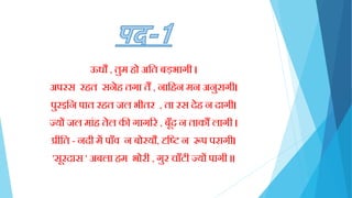 ऊधौ , तुम िो अक्तत बड़भागी ।
अपरस रित सनेि तगा तैं , नाक्तिन मन अनुरागी।
पुरइक्तन पात रित जल भीतर , ता रस देि न दागी।
ज्यों जल मािंि तेल की गागरर , बूाँद न ताकौं लागी ।
प्रीक्तत - नदी में पााँव न बोरयौ, दृक्ति न रूप परागी।
'सूरदास ' अबला िम भोरी , गुर चााँटी ज्यों पागी ॥
 