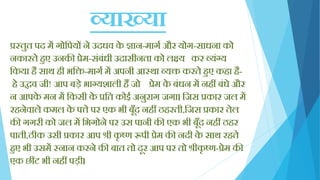 व्याख्या
प्रस्तुत पद में गोक्तपयों ने उदधव के ज्ञान-मागय और योग-साधना को
नकारते िुए उनकी प्रेम-सिंबिंधी उदासीनता को लक्ष्य कर व्यिंग्य
क्तकया िै साथ िी भक्ति-मागय में अपनी आस्था व्यि करते िुए किा िै-
िे उद्धव जी! आप बड़े भाग्यशाली िैं जो प्रेम के बिंधन में निीं बिंधे और
न आपके मन में क्तकसी के प्रक्तत कोई अनुराग जगा। क्तजस प्रकार जल में
रिनेवाले कमल के पत्ते पर एक भी बूाँद निीं ठिरती,क्तजस प्रकार तेल
की गगरी को जल में क्तभगोने पर उस पानी की एक भी बूाँद निीं ठिर
पाती,ठीक उसी प्रकार आप श्री कृ ष्ण रूपी प्रेम की नदी के साथ रिते
िुए भी उसमें स्नान करने की बात तो दूर आप पर तो श्रीकृ ष्ण-प्रेम की
एक छींट भी निीं पड़ी।
 