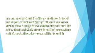 अत: आप भाग्यशाली निीं िैं क्योंक्तक िम तो श्रीकृ ष्ण के प्रेम की
नदी में डूबती-उतराती रिती िैं।िे उद्धव जी! िमारी दशा तो उस
चींटी के समान िै जो गुड़ के प्रक्तत आकक्तषयत िोकर विााँ जाती और
विीं पर क्तचपक जाती िै और चािकर क्तभ अपने को अलग निीं कर
पाती और अपने अिंक्ततम सााँस तक बस विीं क्तचपके रिती िै।
 