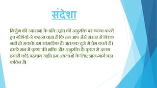 संदेशा
क्तनगुयण की उपासना के प्रक्तत उद्धव की अनुरक्ति पर व्यिंग्य करते
िुए गोक्तपयों ने किना चािा िै क्तक िम आप जैसे सिंसार से क्तवरि
निीं िो सकते। िम सािंसाररक िैं। अत:एक दूजे से प्रेम करते िैं ।
िमारे मन में कृ ष्ण की भक्ति और अनुरक्ति िै। कृ ष्ण से अलग
िमारी कोई पिचान निीं। िम अबलाओिंके क्तलए ज्ञान-मागय बड़ा
कक्तठन िै।
 