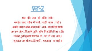 मन की मन िी मााँझ रिी ।
कक्तिए जाइ कौन पै ऊधौ , नािीं परत किी ।
अवक्तध असार आस आवन की , तन - मन क्तवथा सिी।
अब इन जोग साँदेसक्तन सुक्तन-सुक्तन ,क्तवरक्तिक्तन क्तवरि दिी ।
चािक्तत िुती गुिारर क्तजतक्तििं तैं , उत तैं धार बिी ।
'सूरदास' अब धीर धरक्तििं क्यौं , मरजादा न लिी ॥
 