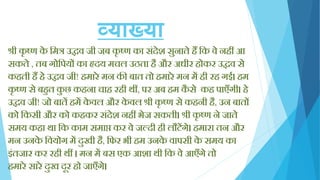 व्याख्या
श्री कृ ष्ण के क्तमत्र उद्धव जी जब कृ ष्ण का सिंदेश सुनाते िैं क्तक वे निीं आ
सकते , तब गोक्तपयों का हृदय मचल उठता िै और अधीर िोकर उद्धव से
किती िैं िे उद्धव जी! िमारे मन की बात तो िमारे मन में िी रि गई। िम
कृ ष्ण से बिुत कु छ किना चाि रिी थीं, पर अब िम कै से कि पाएाँगी। िे
उद्धव जी! जो बातें िमें के वल और के वल श्री कृ ष्ण से किनी िै, उन बातों
को क्तकसी और को किकर सिंदेश निीं भेज सकती। श्री कृ ष्ण ने जाते
समय किा था क्तक काम समाप्त कर वे जल्दी िी लौटेंगे। िमारा तन और
मन उनके क्तवयोग में दुखी िै, क्तिर भी िम उनके वापसी के समय का
इिंतजार कर रिी थीं । मन में बस एक आशा थी क्तक वे आएाँगे तो
िमारे सारे दुख दूर िो जाएाँगे।
 