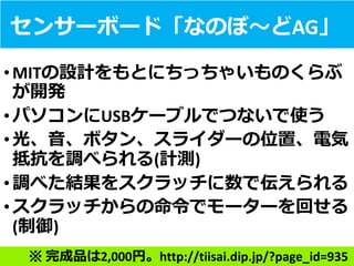 センサーボード「なのぼ～どAG」
•MITの設計をもとにちっちゃいものくらぶ
が開発
•パソコンにUSBケーブルでつないで使う
•光、音、ボタン、スライダーの位置、電気
抵抗を調べられる(計測)
•調べた結果をスクラッチに数で伝えられる
•スクラッチからの命令でモーターを回せる
(制御)
※ 完成品は2,000円。http://tiisai.dip.jp/?page_id=935
 