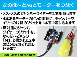 なのぼ～どAGとモーターをつなぐ
•メス-メスのジャンパーワイヤーを2本用意します
•4本あるモーターのピンの両端に、ジャンパーワ
イヤーの片側のソケットを1本ずつ差し込みます
•反対側のジャンパー
ワイヤーのソケットを、
なのぼ～どAGの
「M1」と書かれた2本
のピンにそれぞれ差し
込みます
※ 右から数えて3番目と4番目
 