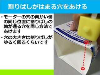 割りばしがはまる穴をあける
• モーターの穴の向かい側
の同じ位置に割りばしの
軸が通る穴を同じ方法で
あけます
• 穴の大きさは割りばしが
ゆるく回るくらいです
 