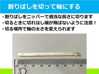 割りばしを切って軸にする
• 割りばしをニッパーで適当な長さに切ります
• 切るときに切れはし端が飛ばないように注意！
• 切る場所で軸の太さを変えられます
 