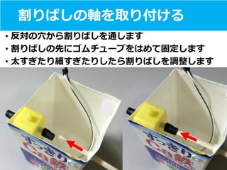 割りばしの軸を取り付ける
• 反対の穴から割りばしを通します
• 割りばしの先にゴムチューブをはめて固定します
• 太すぎたり細すぎたりしたら割りばしを調整します
 