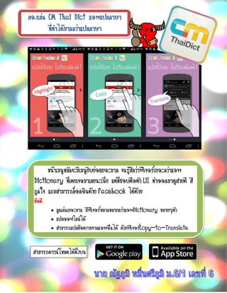 ลองเล่น CM Thai Dict แอพแปลภาษา
ที่ทาได้มากกว่าแปลภาษา
หน้าเมนูหลักจะมีเมนูยิบย่อยเยอะมาก จนรู้สึกว่าฟีเจอร์เยอะกว่าแอพ
Dictionary ที่เคยเจอมาเลยนะเนี่ย แต่ที่ชอบคือตัว UI ทาออกมาดูสวยดี สี
ถูกใจ แถมสามารถล็อกอินด้วย Facebook ได้ด้วย
ข้อดี
• ลูกเล่นเยอะมาก มีฟีเจอร์หลากหลายกว่าแอพDictionary หลายๆตัว
• แปลออฟไลน์ได้
• สามารถแปลข้อความจากแอพอื่นได้ ด้วยฟีเจอร์Copy-to-Translate
สามารถดาวน์โหลดได้ทั้งบน
 