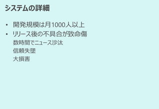 システムの詳細
• 開発規模は月1000人以上
• リリース後の不具合が致命傷
数時間でニュース沙汰
信頼失墜
大損害
 